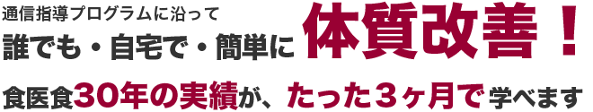 通信指導プログラムに沿って誰でも・自宅で・簡単に体質改善！食医食30年の実績が、たった3ヶ月で学べます。