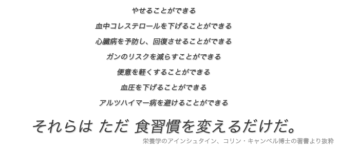 引用文:やせることができる。
血中コレステロールを下げることができる。
心臓病を予防し、回復させることができる。
ガンのリスクを減らすことができる。
便意を軽くすることができる。
血圧を下げることができる。
アルツハイマー病を避けることができる。
それらは ただ 食習慣を変えるだけだ。(栄養学のアインシュタイン、コリン・キャンベル博士の著書より抜粋)